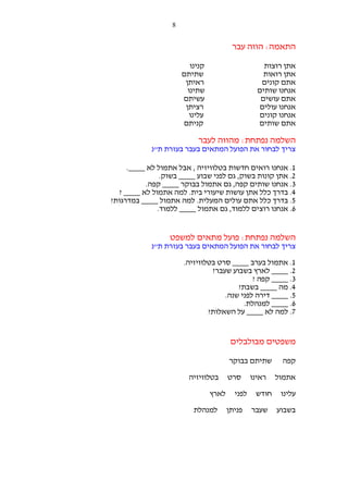 ‫8‬

‫התאמה: הווה עבר‬
‫קנינו‬
‫שתיתם‬
‫ראיתן‬
‫שתינו‬
‫עשיתם‬
‫רציתן‬
‫עלינו‬
‫קניתם‬

‫אתן רוצות‬
‫אתן רואות‬
‫אתם קונים‬
‫אנחנו שותים‬
‫אתם עושים‬
‫אנחנו עולים‬
‫אנחנו קונים‬
‫אתם שותים‬

‫השלמה נפתחת: מהווה לעבר‬
‫צריך לבחור את הפועל המתאים בעבר בעזרת ת"נ‬
‫1. אנחנו רואים חדשות בטלוויזיה , אבל אתמול לא ____.‬
‫2. אתן קונות בשוק, גם לפני שבוע ____ בשוק.‬
‫3. אנחנו שותים קפה, גם אתמול בבוקר ____ קפה.‬
‫4. בדרך כלל אתן עושות שיעורי בית. למה אתמול לא ____ ?‬
‫5. בדרך כלל אתם עולים המעלית. למה אתמול ____ במדרגות?‬
‫6. אנחנו רוצים ללמוד, גם אתמול ____ ללמוד.‬

‫השלמה נפתחת: פועל מתאים למשפט‬
‫צריך לבחור את הפועל המתאים בעבר בעזרת ת"נ‬
‫1. אתמול בערב ____ סרט בטלוויזיה.‬
‫2. ____ לארץ בשבוע שעבר?‬
‫3. ____ קפה ?‬
‫4. מה ____ בשבת?‬
‫5. ____ דירה לפני שנה.‬
‫6. ____ למנהלת.‬
‫7. למה לא ____ על השאלות?‬

‫משפטים מבולבלים‬
‫קפה‬
‫אתמול‬
‫עלינו‬
‫בשבוע‬

‫שתיתם בבוקר‬
‫ראינו‬
‫חודש‬
‫שעבר‬

‫סרט‬
‫לפני‬
‫פניתן‬

‫בטלוויזיה‬
‫לארץ‬
‫למנהלת‬

 