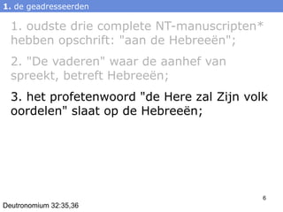1. de geadresseerden

  1. oudste drie complete NT-manuscripten*
  hebben opschrift: "aan de Hebreeën";
  2. "De vaderen" waar de aanhef van
  spreekt, betreft Hebreeën;
  3. het profetenwoord "de Here zal Zijn volk
  oordelen" slaat op de Hebreeën;




                                            6
Deutronomium 32:35,36
 