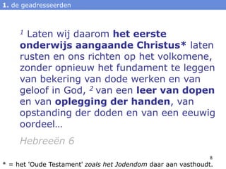 1. de geadresseerden



     1 Laten wij daarom het eerste
     onderwijs aangaande Christus* laten
     rusten en ons richten op het volkomene,
     zonder opnieuw het fundament te leggen
     van bekering van dode werken en van
     geloof in God, 2 van een leer van dopen
     en van oplegging der handen, van
     opstanding der doden en van een eeuwig
     oordeel…
     Hebreeën 6
                                                              8
* = het 'Oude Testament' zoals het Jodendom daar aan vasthoudt.
 
