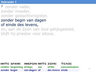 Hebreeën 7

zonder vader,
zonder moeder,
zonder geslachtsregister,
zonder begin van dagen
of einde des levens,
en, aan de Zoon van God gelijkgesteld,
blijft hij priester voor altoos.
3

17

 