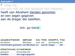 Hebreeën 7

maar hij,
die zich niet tot hun geslacht kon rekenen,
heeft van Abraham tienden genomen
en een zegen gegeven
aan de drager der beloften.
6

25

 