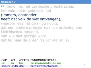 Hebreeën 7

Indien nu het Levitische priesterschap
het volmaakte gebracht had
(immers, daaronder
heeft het volk de wet ontvangen),
waarom was het dan nog nodig,
dat een andere priester naar de ordening van
Melchisedek opstond,
van wie niet gezegd werd,
dat hij naar de ordening van Aaron is?
11

31

 