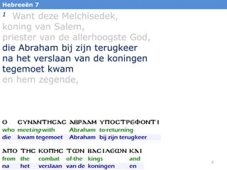 Hebreeën 7

Want deze Melchisedek,
koning van Salem,
priester van de allerhoogste God,
die Abraham bij zijn terugkeer
na het verslaan van de koningen
tegemoet kwam
en hem zegende,
1

9

 