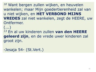 Want bergen zullen wijken, en heuvelen
wankelen; maar Mijn goedertierenheid zal van
u niet wijken, en HET VERBOND MIJNS
VREDES zal niet wankelen, zegt de HEERE, uw
Ontfermer.
(...)
13 En al uw kinderen zullen van den HEERE
geleerd zijn, en de vrede uwer kinderen zal
groot zijn.
10

-Jesaja 54- (St.Vert.)

15

 