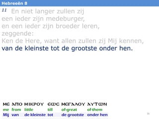 Hebreeën 8

En niet langer zullen zij
een ieder zijn medeburger,
en een ieder zijn broeder leren,
zeggende:
Ken de Here, want allen zullen zij Mij kennen,
van de kleinste tot de grootste onder hen.
11

16

 