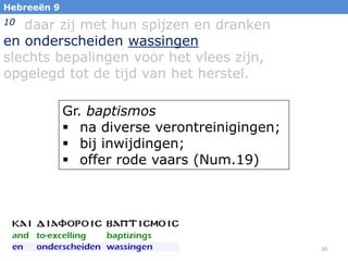 Hebreeën 9

daar zij met hun spijzen en dranken
en onderscheiden wassingen
slechts bepalingen voor het vlees zijn,
opgelegd tot de tijd van het herstel.
10

Gr. baptismos
 na diverse verontreinigingen;
 bij inwijdingen;
 offer rode vaars (Num.19)

20

 