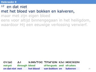 Hebreeën 9

en dat niet
met het bloed van bokken en kalveren,
maar met zijn eigen bloed
eens voor altijd binnengegaan in het heiligdom,
waardoor Hij een eeuwige verlossing verwierf.
12

29

 