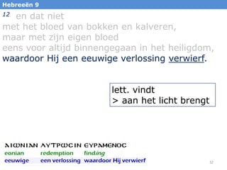 Hebreeën 9

en dat niet
met het bloed van bokken en kalveren,
maar met zijn eigen bloed
eens voor altijd binnengegaan in het heiligdom,
waardoor Hij een eeuwige verlossing verwierf.
12

lett. vindt
> aan het licht brengt

32

 