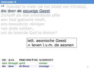 Hebreeën 9

hoeveel te meer zal het bloed van Christus,
die door de eeuwige Geest
Zichzelf als een smetteloos offer
aan God gebracht heeft,
ons bewustzijn reinigen
van dode werken,
om de levende God te dienen?
14

lett. aeonische Geest
= leven i.v.m. de aeonen

38

 