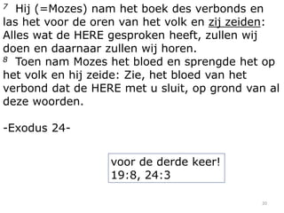 Hij (=Mozes) nam het boek des verbonds en
las het voor de oren van het volk en zij zeiden:
Alles wat de HERE gesproken heeft, zullen wij
doen en daarnaar zullen wij horen.
8 Toen nam Mozes het bloed en sprengde het op
het volk en hij zeide: Zie, het bloed van het
verbond dat de HERE met u sluit, op grond van al
deze woorden.
7

-Exodus 24voor de derde keer!
19:8, 24:3
20

 