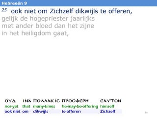Hebreeën 9

ook niet om Zichzelf dikwijls te offeren,
gelijk de hogepriester jaarlijks
met ander bloed dan het zijne
in het heiligdom gaat,
25

34

 