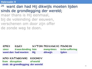 Hebreeën 9

want dan had Hij dikwijls moeten lijden
sinds de grondlegging der wereld;
maar thans is Hij eenmaal,
bij de voleinding der eeuwen,
verschenen om door zijn offer
de zonde weg te doen.
26

36

 
