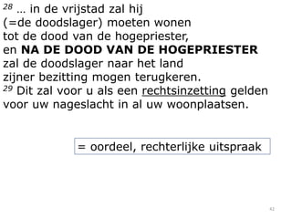 … in de vrijstad zal hij
(=de doodslager) moeten wonen
tot de dood van de hogepriester,
en NA DE DOOD VAN DE HOGEPRIESTER
zal de doodslager naar het land
zijner bezitting mogen terugkeren.
29 Dit zal voor u als een rechtsinzetting gelden
voor uw nageslacht in al uw woonplaatsen.
28

= oordeel, rechterlijke uitspraak

42

 