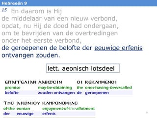 Hebreeën 9

En daarom is Hij
de middelaar van een nieuw verbond,
opdat, nu Hij de dood had ondergaan,
om te bevrijden van de overtredingen
onder het eerste verbond,
de geroepenen de belofte der eeuwige erfenis
ontvangen zouden.
15

lett. aeonisch lotsdeel

9

 