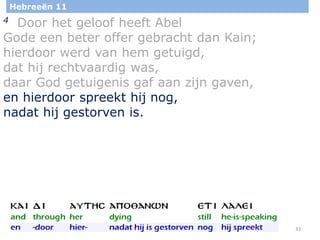 33
Hebreeën 11
4 Door het geloof heeft Abel
Gode een beter offer gebracht dan Kain;
hierdoor werd van hem getuigd,
dat hij rechtvaardig was,
daar God getuigenis gaf aan zijn gaven,
en hierdoor spreekt hij nog,
nadat hij gestorven is.
 