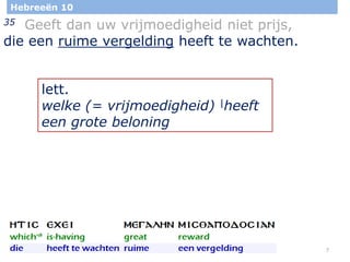 7
Hebreeën 10
35 Geeft dan uw vrijmoedigheid niet prijs,
die een ruime vergelding heeft te wachten.
lett.
welke (= vrijmoedigheid) |heeft
een grote beloning
 