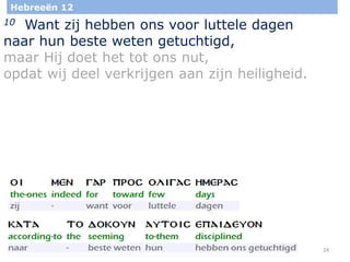 24
Hebreeën 12
10 Want zij hebben ons voor luttele dagen
naar hun beste weten getuchtigd,
maar Hij doet het tot ons nut,
opdat wij deel verkrijgen aan zijn heiligheid.
 