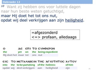 25
Hebreeën 12
10 Want zij hebben ons voor luttele dagen
naar hun beste weten getuchtigd,
maar Hij doet het tot ons nut,
opdat wij deel verkrijgen aan zijn heiligheid.
=afgezonderd
<=> profaan, alledaags
 