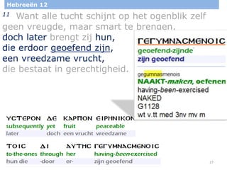 27
Hebreeën 12
11 Want alle tucht schijnt op het ogenblik zelf
geen vreugde, maar smart te brengen,
doch later brengt zij hun,
die erdoor geoefend zijn,
een vreedzame vrucht,
die bestaat in gerechtigheid.
 