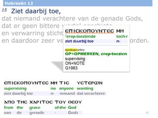 35
Hebreeën 12
15 Ziet daarbij toe,
dat niemand verachtere van de genade Gods,
dat er geen bittere wortel opschiete
en verwarring stichte,
en daardoor zeer velen zouden besmet worden.
 