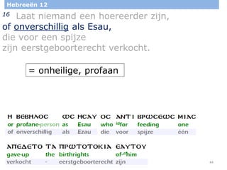 44
Hebreeën 12
16 Laat niemand een hoereerder zijn,
of onverschillig als Esau,
die voor een spijze
zijn eerstgeboorterecht verkocht.
= onheilige, profaan
 