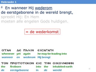Hebreeën 1

6 En wanneer Hij wederom
de eerstgeborene in de wereld brengt,
spreekt Hij: En Hem
moeten alle engelen Gods huldigen.

             = de wederkomst




                                        11
 