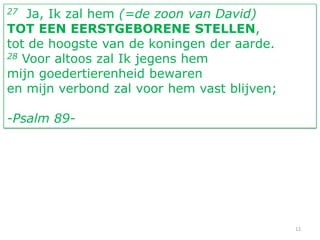 27  Ja, Ik zal hem (=de zoon van David)
TOT EEN EERSTGEBORENE STELLEN,
tot de hoogste van de koningen der aarde.
28 Voor altoos zal Ik jegens hem

mijn goedertierenheid bewaren
en mijn verbond zal voor hem vast blijven;

-Psalm 89-




                                             12
 