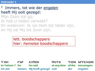 Hebreeën 1

5 Immers, tot wie der engelen
heeft Hij ooit gezegd:
Mijn Zoon zijt gij;
Ik heb U heden verwekt?
En wederom: Ik zal Hem tot Vader zijn,
en Hij zal Mij tot Zoon zijn.

        lett. boodschappers
        hier: hemelse boodschappers




                                         3
 