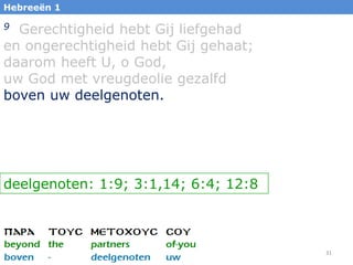 Hebreeën 1

9 Gerechtigheid hebt Gij liefgehad
en ongerechtigheid hebt Gij gehaat;
daarom heeft U, o God,
uw God met vreugdeolie gezalfd
boven uw deelgenoten.




deelgenoten: 1:9; 3:1,14; 6:4; 12:8



                                      31
 