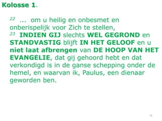 16
Kolosse 1.
22 ... om u heilig en onbesmet en
onberispelijk voor Zich te stellen,
23 INDIEN GIJ slechts WEL GEGROND en
STANDVASTIG blijft IN HET GELOOF en u
niet laat afbrengen van DE HOOP VAN HET
EVANGELIE, dat gij gehoord hebt en dat
verkondigd is in de ganse schepping onder de
hemel, en waarvan ik, Paulus, een dienaar
geworden ben.
 