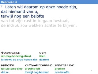 18
Hebreeën 4
1 Laten wij daarom op onze hoede zijn,
dat niemand van u,
terwijl nog een belofte
van tot zijn rust in te gaan bestaat,
de indruk zou wekken achter te blijven.
 