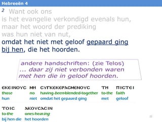 22
Hebreeën 4
2 Want ook ons
is het evangelie verkondigd evenals hun,
maar het woord der prediking
was hun niet van nut,
omdat het niet met geloof gepaard ging
bij hen, die het hoorden.
 
