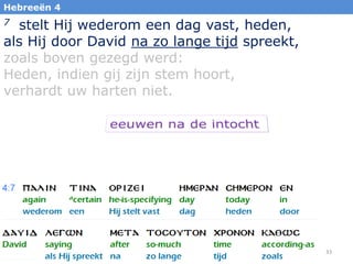 33
Hebreeën 4
7 stelt Hij wederom een dag vast, heden,
als Hij door David na zo lange tijd spreekt,
zoals boven gezegd werd:
Heden, indien gij zijn stem hoort,
verhardt uw harten niet.
 