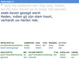 34
Hebreeën 4
7 stelt Hij wederom een dag vast, heden,
als Hij door David na zo lange tijd spreekt,
zoals boven gezegd werd:
Heden, indien gij zijn stem hoort,
verhardt uw harten niet.
 