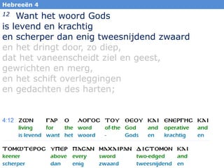 45
Hebreeën 4
12 Want het woord Gods
is levend en krachtig
en scherper dan enig tweesnijdend zwaard
en het dringt door, zo diep,
dat het vaneenscheidt ziel en geest,
gewrichten en merg,
en het schift overleggingen
en gedachten des harten;
 
