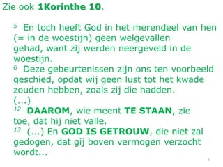 6
Zie ook 1Korinthe 10.
5 En toch heeft God in het merendeel van hen
(= in de woestijn) geen welgevallen
gehad, want zij werden neergeveld in de
woestijn.
6 Deze gebeurtenissen zijn ons ten voorbeeld
geschied, opdat wij geen lust tot het kwade
zouden hebben, zoals zij die hadden.
(...)
12 DAAROM, wie meent TE STAAN, zie
toe, dat hij niet valle.
13 (...) En GOD IS GETROUW, die niet zal
gedogen, dat gij boven vermogen verzocht
wordt...
 