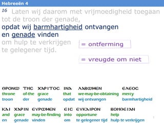 12
Hebreeën 4
16 Laten wij daarom met vrijmoedigheid toegaan
tot de troon der genade,
opdat wij barmhartigheid ontvangen
en genade vinden
om hulp te verkrijgen
te gelegener tijd.
 