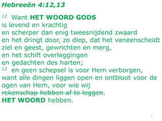 3
Hebreeën 4:12,13
12 Want HET WOORD GODS
is levend en krachtig
en scherper dan enig tweesnijdend zwaard
en het dringt door, zo diep, dat het vaneenscheidt
ziel en geest, gewrichten en merg,
en het schift overleggingen
en gedachten des harten;
13 en geen schepsel is voor Hem verborgen,
want alle dingen liggen open en ontbloot voor de
ogen van Hem, voor wie wij
rekenschap hebben af te leggen.
HET WOORD hebben.
 