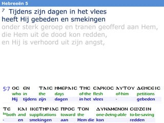 32
7 Tijdens zijn dagen in het vlees
heeft Hij gebeden en smekingen
onder sterk geroep en tranen geofferd aan Hem,
die Hem uit de dood kon redden,
en Hij is verhoord uit zijn angst,
Hebreeën 5
 