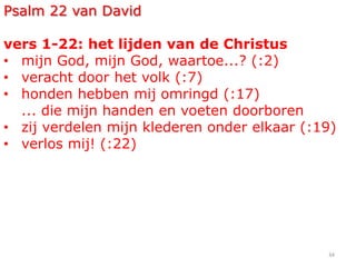 34
Psalm 22 van David
vers 1-22: het lijden van de Christus
• mijn God, mijn God, waartoe...? (:2)
• veracht door het volk (:7)
• honden hebben mij omringd (:17)
... die mijn handen en voeten doorboren
• zij verdelen mijn klederen onder elkaar (:19)
• verlos mij! (:22)
 