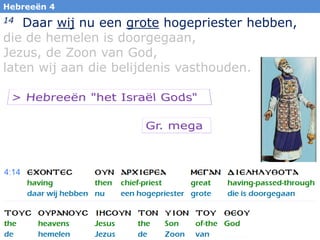 4
Hebreeën 4
14 Daar wij nu een grote hogepriester hebben,
die de hemelen is doorgegaan,
Jezus, de Zoon van God,
laten wij aan die belijdenis vasthouden.
 