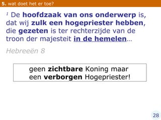 1  De  hoofdzaak van ons onderwerp  is, dat wij  zulk een hogepriester hebben , die  gezeten  is ter rechterzijde van de troon der majesteit  in de hemelen …  Hebreeën 8 5.  wat doet het er toe? geen  zichtbare  Koning maar  een  verborgen  Hogepriester! 28 