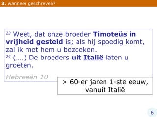 3.  wanneer geschreven? 23  Weet, dat onze broeder  Timoteüs in vrijheid gesteld  is; als hij spoedig komt, zal ik met hem u bezoeken.  24  (….) De broeders  uit  Italië  laten u groeten.  Hebreeën 10 > 60-er jaren 1-ste eeuw, vanuit Italië 6 