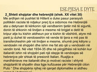 ESE:PJESA E DYTE
2_Shteti shqiptar dhe hebrenjtë (shek. XX vitet 30)
Me ardhjen në pushtet të Hitlerit e duke pasur parasysh
politikën raciste të ndjekur prerj tij e sidomos me Hebrenjtë
ata u detyruan të kërkonin një vendbanim tjetër më të sigurtë,
donin të shkonin në lindjen e mesme në brigjet e detit të
kripur atje ku kishin atdheun por e kishin të vështirë, atyre më
parë ju duhet të vendoseshin në vende të tjera e më pas të
transferoheshin për në lindjen e mesme, shumë prej këtyre u
vendosën në shqipëri dhe ishin me fat ato që u vendosën në
vendin tonë. Në vitet 1934-35 dhe në përgjithësi në kohën kur
italianët ishin në shqipëri pati një stepje të vendosjes së
hebrenjve për shkak të presionit Italian. Ruajtja e
mardhënieve me italianët dhe jo motivet raciste i shtynë
shqiptarët të shpallin disa ligje kufizuese për Hebrenjtë citon
Puto “ Dhe shqipëria njihej në qarqet diplomatike si atdheu
 