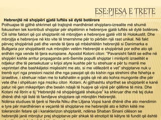 ESE:PJESA E TRETE
Hebrenjtë në shqipëri gjatë luftës së dytë botërore
Pothuajse të gjithë shkrimet që trajtojnë mardhëniet shqiptaro-izrealite më shumë
fokusohen tek kontributi shqiptar për shpëtimin e hebrenjve gjatë luftës së dytë botërore.
Cili ishte faktori që çoi shqiptarët në mbrojtjen e hebrenjve gjatë vitit të Holokustit. Dhe
mbrojtja e hebrenjve në kto vite të tmerrshme për to përbën një rast unikal. Në fakt
përveç shqipërisë pati dhe vende të tjera që mbështëtën hebrenjtë si Danimarka e
Bullgaria por shqipëtarët nuk mbrojtën vetëm Hebrenjtë e shqipërisë por edhe ato që
erdhën nga vende të tjera europiane. Apostol Kotoni citon: ”Pavarsisht faktit se edhe në
shqipëri kishte arritur propaganda anti-Semite populli shqiptar i mirëpriti izraelitët e
ndjekur dhe të persekutuar u krijoi atyre kushte për tu strehuar e për tu marrë me
veprimtari dhe bashkëjetoi miqësisht me ato, si me vëllezërit e vet” shqiptarve nuk u
tremb syri nga presioni nazist dhe nga pasojat që do kishin nga strehimi dhe fshehja e
izraelitve, i strehuar ndan me to kafshatën e gojës që në ato kohra mungonte dhe për
vete dhe i shpëtuan nga rreziku citon Kotani. Ai gjithashtu shprthet se shqiptarët e kanë
patur në gen mikepritjen dhe besën ndajë të huajve që vijnë për qëllime të mira. Dhe
Kotani në librin e tij “Hebrenjtë në shqipërigjatë shekujve” ka shkruar dhe më tej duke
dhënë dhë një listë të familjeve shqiptare që mbrojtën Hebrenjtë.
Ndërsa studiues të tjerë si Nevila Niku dhe Liljana Vopsi kanë dhënë dhe ato mendimin
e tyre për mardhënien e veçantë të shqiptarve me hebrenjtë ato e lidhin këtë me
tolerancën fetare që i karakterizon shqiptarët, ndërsa Shaban Sinani cilёson se
hebrenjtë janë mbrojtur prej shqiptarve për shkak të etnotipit të këtyre të fundit që është
 