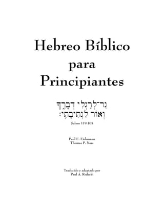 Hebreo Bíblico
    para
Principiantes
   K1r3Ebfd: ylig:rAl-rn"
                     ;
   .ytibfytin:li rwO)w:
          Salmo 119:105



         Paul E. Eickmann
          Thomas P. Nass




      Traducido y adaptado por
          Paul A. Rydecki
 
