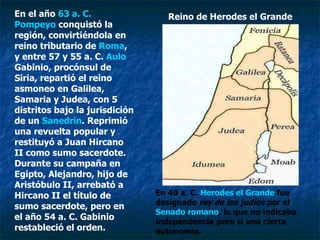 En el año  63 a. C.   Pompeyo  conquistó la región, convirtiéndola en reino tributario de  Roma , y entre 57 y 55 a. C.  Aulo   Gabinio , procónsul de Siria, repartió el reino asmoneo en Galilea, Samaria y Judea, con 5 distritos bajo la jurisdición de un  Sanedrín . Reprimió una revuelta popular y restituyó a Juan Hircano II como sumo sacerdote. Durante su campaña en Egipto, Alejandro, hijo de Aristóbulo II, arrebató a Hircano II el título de sumo sacerdote, pero en el año 54 a. C. Gabinio restableció el orden. Reino de Herodes el Grande En 40 a. C.  Herodes el Grande  fue designado  rey de los judíos  por el  Senado romano , lo que no indicaba independencia pero sí una cierta autonomía.  