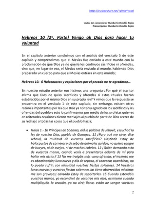 https://es.slideshare.net/TalmidYisrael
2
Autor del comentario: Humberto Rendón Rojas
Transcripción: Humberto Rendón Rojas
Hebreos 10 (2ª. Parte) Vengo oh Dios para hacer tu
voluntad
En el capítulo anterior concluimos con el análisis del versículo 5 de este
capítulo y comprendimos que el Mesías fue enviado a este mundo con la
proclamación de que Dios ya no quería los continuos sacrificios ni ofrendas,
sino que, en lugar de eso, el Mesías sería enviado al mundo, habiendo Dios
preparado un cuerpo para que el Mesías entrara en este mundo;
Hebreos 10.- 6 Holocaustos y expiaciones por el pecado no te agradaron…
En nuestro estudio anterior nos hicimos una pregunta ¿Por qué el escritor
afirma que Dios no quiso sacrificios y ofrendas si estos rituales fueron
establecidos por el mismo Dios en su propia ley? Y vimos que la respuesta se
encuentra en el versículo 1 de este capítulo, sin embargo, existen otras
razones importantes por las que Dios ya no tenía agrado en los sacrificios y las
ofrendas del pueblo y esto lo confirmamos por medio de los profetas quienes
en reiteradas ocasiones dieron mensajes al pueblo de parte de Dios acerca de
su rechazo a todas las cosas que el pueblo hacía;
• Isaías 1.- 10 Príncipes de Sodoma, oíd la palabra de Jehová; escuchad la
ley de nuestro Dios, pueblo de Gomorra. 11 ¿Para qué me sirve, dice
Jehová, la multitud de vuestros sacrificios? Hastiado estoy de
holocaustos de carneros y de sebo de animales gordos; no quiero sangre
de bueyes, ni de ovejas, ni de machos cabríos. 12 ¿Quién demanda esto
de vuestras manos, cuando venís a presentaros delante de mí para
hollar mis atrios? 13 No me traigáis más vana ofrenda; el incienso me
es abominación; luna nueva y día de reposo, el convocar asambleas, no
lo puedo sufrir; son iniquidad vuestras fiestas solemnes. 14 Vuestras
lunas nuevas y vuestras fiestas solemnes las tiene aborrecidas mi alma;
me son gravosas; cansado estoy de soportarlas. 15 Cuando extendáis
vuestras manos, yo esconderé de vosotros mis ojos; asimismo cuando
multipliquéis la oración, yo no oiré; llenas están de sangre vuestras
 