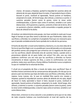 www.estudiantesdelabiblia.com.mx
3
manos. 16 Lavaos y limpiaos; quitad la iniquidad de vuestras obras de
delante de mis ojos; dejad de hacer lo malo; 17 aprended a hacer el bien;
buscad el juicio, restituid al agraviado, haced justicia al huérfano,
amparad a la viuda. 18 Venid luego, dice Jehová, y estemos a cuenta: si
vuestros pecados fueren como la grana, como la nieve serán
emblanquecidos; si fueren rojos como el carmesí, vendrán a ser como
blanca lana. 19 Si quisiereis y oyereis, comeréis el bien de la tierra; 20 si
no quisiereis y fuereis rebeldes, seréis consumidos a espada; porque la
boca de Jehová lo ha dicho.
Al analizar con detenimiento este pasaje, nos hace sentido la razón por la que
llegó el tiempo en que Dios tomó la decisión de que finalmente, todos esos
sacrificios y ofrendas no cumplirían el propósito final que era necesario para
que el pecado verdaderamente fuera quitado de la vida de las personas.
El hecho de describir a Israel como Sodoma y Gomorra, es una clara idea de la
forma en que Dios llegó a ver a su pueblo por causa del pecado y en este pasaje
del profeta vemos otra pregunta que armoniza con la negativa de Dios para
con los sacrificios ¿Quién demanda esto de vuestras manos, cuando venís a
presentaros delante de mí para hollar mis atrios? Por ello, una vez más
podemos confirmar una vez más que los sacrificios y ofrendas no fueron
inicialmente el deseo supremo de Dios, y como lo confirmamos con esta
profecía, todos esos sacrificios y fiestas bíblicas finalmente nunca cumplieron
lo que en realidad fue la voluntad de Dios.
Y ¿Cuál era el propósito de Dios a través de todos esos sacrificios? Que el
hombre hiciera conciencia de las consecuencias del pecado a fin de que ya no
pecara y por eso leemos que lejos de todos esos sacrificios y ofrendas, días de
reposo, lunas nuevas, etc. lo que en realidad Dios quería era: Lavaos y
limpiaos; quitad la iniquidad de vuestras obras de delante de mis ojos; dejad
de hacer lo malo; aprended a hacer el bien; buscad el juicio, restituid al
agraviado, haced justicia al huérfano, amparad a la viuda. Venid luego, dice
Jehová, y estemos a cuenta: si vuestros pecados fueren como la grana, como
la nieve serán emblanquecidos; si fueren rojos como el carmesí, vendrán a ser
como blanca lana…
Ahora bien, entonces la única solución a ese problema sería que en las vidas
de todo creyente hubiese una transformación al nivel del espíritu de las
 