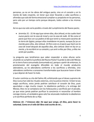 https://es.slideshare.net/TalmidYisrael
4
personas, ya no en las obras del antiguo pacto, sino en el corazón y en la
mente de todo creyente, sin tener que estar llevando a cabo sacrificios y
ofrendas que solo de forma emocional cumplían su propósito en las personas,
pero solo por un tiempo corto porque después, todos volvían a las mismas
cosas.
Así es que eso solo sería posible a través del cumplimiento del Nuevo pacto;
• Jeremías 31.- 31 He aquí que vienen días, dice Jehová, en los cuales haré
nuevo pacto con la casa de Israel y con la casa de Judá. 32 No como el
pacto que hice con sus padres el día que tomé su mano para sacarlos de
la tierra de Egipto; porque ellos invalidaron mi pacto, aunque fui yo un
marido para ellos, dice Jehová. 33 Pero este es el pacto que haré con la
casa de Israel después de aquellos días, dice Jehová: Daré mi ley en su
mente, y la escribiré en su corazón; y yo seré a ellos por Dios, y ellos me
serán por pueblo…
La pregunta que tendríamos que saber responder a estas alturas sería:
¿Cuándo se cumpliría la profecía del Nuevo Pacto? Cuando la obra del Mesías
en la tierra fuera consumada (consumado es), porque a partir de entonces, la
proclamación del evangelio difundido en todo el mundo produciría
adoradores, ya no adoradores conforme a los sacrificios y ofrendas, sino
adoradores conforme a corazones transformados que buscaran hacer el bien
y que dejaran de hacer lo malo.
El autor continúa su cita del Salmo 40, enfatizando que el deseo supremo de
Dios nunca han sido los rituales externos, sino la justicia interior. Si bien la Ley
exigía sacrificios, estos jamás podrían satisfacer el corazón de Dios, pues
apuntaban a algo mucho mayor: la obediencia perfecta y la entrega del
Mesías; Dios no se complacía con los holocaustos y sacrificios por el pecado,
ya que estos jamás podrían purificar la conciencia ni reconciliar al hombre
consigo mismo, el verdadero gozo solo fue alcanzado mediante la obediencia
y el sacrificio perfecto de su Hijo.
Hebreos 10.- 7 Entonces dije: He aquí que vengo, oh Dios, para hacer tu
voluntad, Como en el rollo del libro está escrito de mí…
 